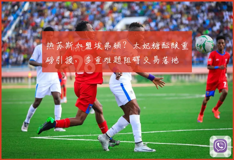 热苏斯加盟埃弗顿？太妃糖酝酿重磅引援，多重难题阻碍交易落地