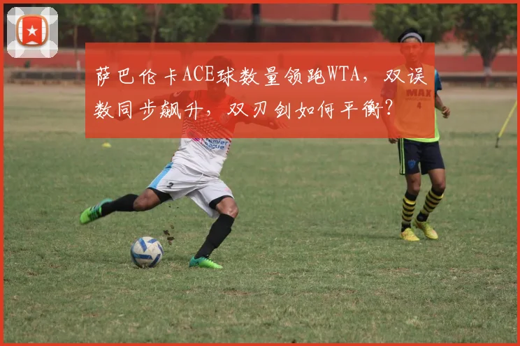 萨巴伦卡ACE球数量领跑WTA，双误数同步飙升，双刃剑如何平衡？